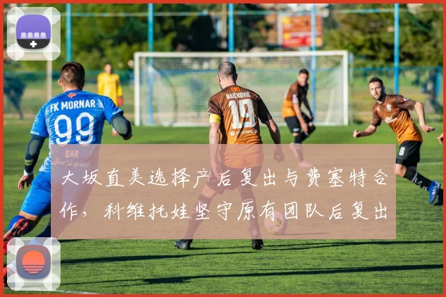 大坂直美选择产后复出与费塞特合作,科维托娃坚守原有团队后复出节奏更稳健