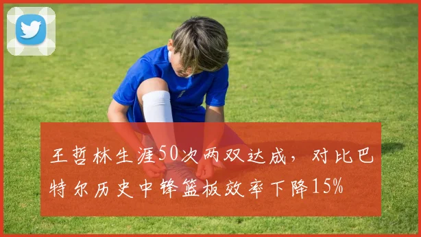 王哲林生涯50次两双达成,对比巴特尔历史中锋篮板效率下降15%