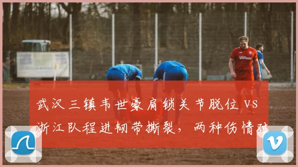 武汉三镇韦世豪肩锁关节脱位 vs 浙江队程进韧带撕裂,两种伤情对球队进攻影响差异