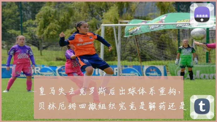 皇马失去克罗斯后出球体系重构,贝林厄姆回撤组织究竟是解药还是隐患?