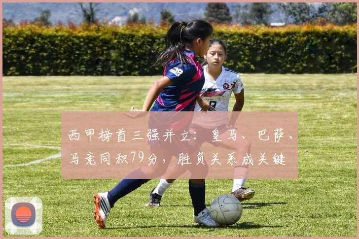 西甲榜首三强并立：皇马、巴萨、马竞同积79分，胜负关系成关键