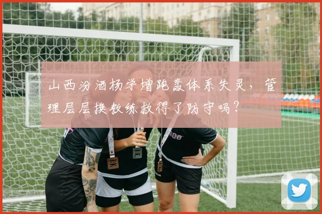 山西汾酒杨学增跑轰体系失灵，管理层层换教练救得了防守吗？