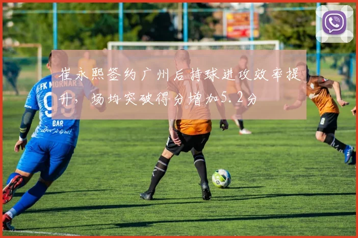 崔永熙签约广州后持球进攻效率提升，场均突破得分增加5.2分