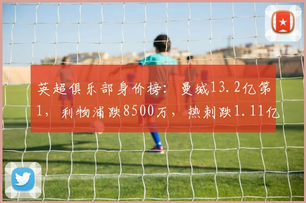 英超俱乐部身价榜：曼城13.2亿第1，利物浦跌8500万，热刺跌1.11亿